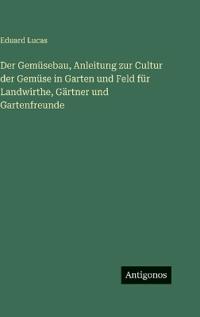Der Gemüsebau, Anleitung zur Cultur der Gemüse in Garten und Feld für Landwirthe, Gärtner und Gartenfreunde