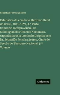 Estatística do comércio Marítimo Geral do Brasil, 1871-1872, 4.a Parte, Comercio Interprovincial de Cabotagem dos Gêneros Nacionaes, Organizada pela Comissão Dirigida pelo Dr. Sebastião Ferreira Soares, Chefe do Secção do Thesouro Nacional, 5.° Volume