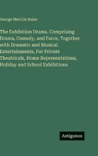 The Exhibition Drama. Comprising Drama, Comedy, and Farce, Together with Dramatic and Musical Entertainments, For Private Theatricals, Home Representations, Holiday and School Exhibitions