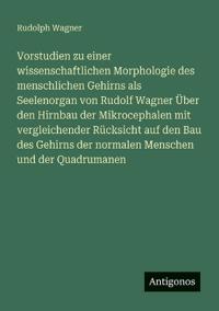 Vorstudien zu einer wissenschaftlichen Morphologie des menschlichen Gehirns als Seelenorgan von Rudolf Wagner Über den Hirnbau der Mikrocephalen mit vergleichender Rücksicht auf den Bau des Gehirns der normalen Menschen und der Quadrumanen