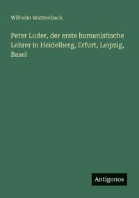 Peter Luder, der erste humanistische Lehrer in Heidelberg, Erfurt, Leipzig, Basel