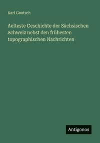 Aelteste Geschichte der Sächsischen Schweiz nebst den frühesten topographischen Nachrichten