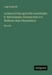 Le feste di Pisa agl'incliti concittadini B. Bartolommeo Aiutamicristo e S. Walfredo della Gherardesca