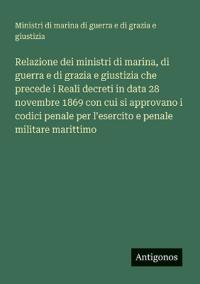 Relazione dei ministri di marina, di guerra e di grazia e giustizia che precede i Reali decreti in data 28 novembre 1869 con cui si approvano i codici penale per l'esercito e penale militare marittimo