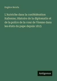 L'Autriche dans la confédération italienne; Histoire de la diplomatie et de la police de la cour de Vienne dans les états du pape depuis 1815