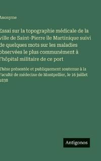 Essai sur la topographie médicale de la ville de Saint-Pierre île Martinique suivi de quelques mots sur les maladies observées le plus communément à l'hôpital militaire de ce port