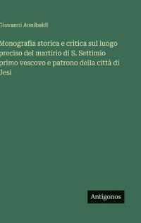 Monografia storica e critica sul luogo preciso del martirio di S. Settimio primo vescovo e patrono della città di Jesi