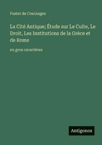La Cité Antique; Étude sur Le Culte, Le Droit, Les Institutions de la Grèce et de Rome