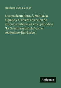 Ensayo de un libro, ó, Manila, la higiene y el cólera coleccion de articulos publicados en el periodico "La Oceania española" con el seudonimo-Rui-Barbo