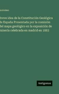 Breve idea de la Constitución Geológica de España Presentada por la comisión del mapa geológico en la exposición de minería celebrada en madrid en 1883