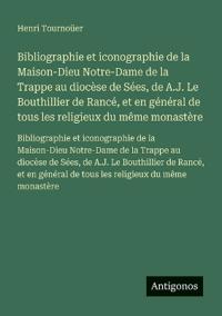 Bibliographie et iconographie de la Maison-Dieu Notre-Dame de la Trappe au diocèse de Sées, de A.J. Le Bouthillier de Rancé, et en général de tous les religieux du même monastère