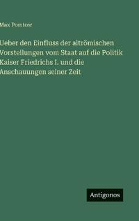 Ueber den Einfluss der altrömischen Vorstellungen vom Staat auf die Politik Kaiser Friedrichs I. und die Anschauungen seiner Zeit
