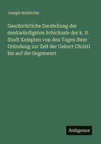 Geschichtliche Darstellung der denkwürdigsten Schicksale der k. B. Stadt Kempten von den Tagen ihrer Gründung zur Zeit der Geburt Christi bis auf die Gegenwart
