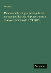 Memoria sobre la produccion de los montes publicos de Filipinas durante el año económico de 1874-1875