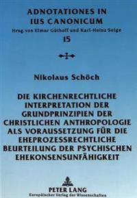 Die Kirchenrechtliche Interpretation Der Grundprinzipien Der Christlichen Anthropologie ALS Voraussetzung Fuer Die Eheprozessrechtliche Beurteilung Der Psychischen Ehekonsensunfaehigkeit