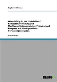 Wie mächtig ist der US-Präsident? Kompetenzverteilung und Machtverschiebung zwischen Präsident und Kongress auf Hintergrund der Verfassungsvorgaben
