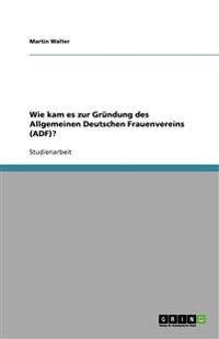 Wie kam es zur Gründung des Allgemeinen Deutschen Frauenvereins (ADF)?