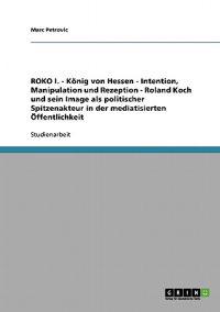 ROKO I. - König von Hessen - Intention, Manipulation und Rezeption - Roland Koch und sein Image als politischer Spitzenakteur in der mediatisierten Öffentlichkeit