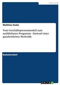 Vom Geschäftsprozessmodell zum ausführbaren Programm - Entwurf einer ganzheitlichen Methodik