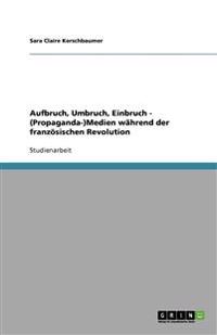 Aufbruch, Umbruch, Einbruch - (Propaganda-)Medien wahrend der franzoesischen Revolution