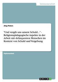 "Und vergib uns unsere Schuld..." - Religionspädagogische Aspekte in der Arbeit mit delinquenten Menschen im Kontext von Schuld und Vergebung