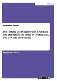 Die Historie des Pflegeberufes. Gründung und Etablierung der Pflege in Deutschland, den USA und der Schweiz