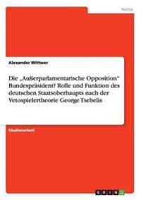 Die "Außerparlamentarische Opposition" Bundespräsident? Rolle und Funktion des deutschen Staatsoberhaupts nach der Vetospielertheorie George Tsebelis