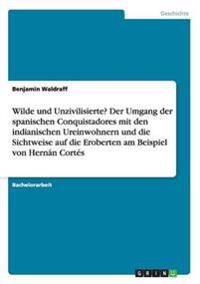 Wilde und Unzivilisierte? Der Umgang der spanischen Conquistadores mit den indianischen Ureinwohnern und die Sichtweise auf die Eroberten am Beispiel von Hernán Cortés