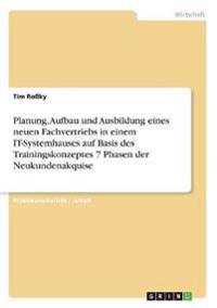 Planung, Aufbau und Ausbildung eines neuen Fachvertriebs in einem IT-Systemhauses auf Basis des Trainingskonzeptes 7 Phasen der Neukundenakquise