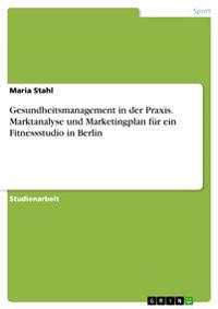 Gesundheitsmanagement in der Praxis. Marktanalyse und Marketingplan für ein Fitnessstudio in Berlin