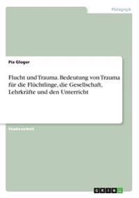 Flucht und Trauma. Bedeutung von Trauma für die Flüchtlinge, die Gesellschaft, Lehrkräfte und den Unterricht