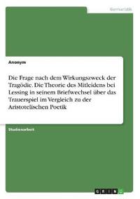 Die Frage nach dem Wirkungszweck der Tragödie. Die Theorie des Mitleidens bei Lessing in seinem Briefwechsel über das Trauerspiel im Vergleich zu der Aristotelischen Poetik