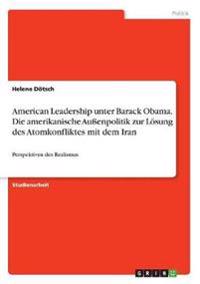 American Leadership unter Barack Obama. Die amerikanische Außenpolitik zur Lösung des Atomkonfliktes mit dem Iran