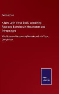 A New Latin Verse Book, containing Raduated Exercises in Hexameters and Pentameters