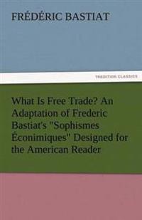 What Is Free Trade? an Adaptation of Frederic Bastiat's Sophismes Econimiques Designed for the American Reader