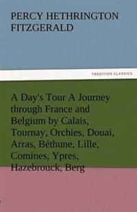 A Day's Tour a Journey Through France and Belgium by Calais, Tournay, Orchies, Douai, Arras, Bethune, Lille, Comines, Ypres, Hazebrouck, Berg