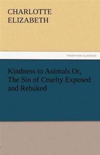 Kindness to Animals Or, the Sin of Cruelty Exposed and Rebuked