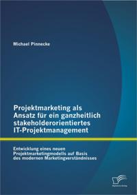 Projektmarketing als Ansatz fur ein ganzheitlich stakeholderorientiertes IT-Projektmanagement: Entwicklung eines neuen Projektmarketingmodells auf Basis des modernen Marketingverstandnisses