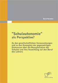 &quote;Schulautonomie&quote; als Perspektive? - Zu den gesellschaftlichen Voraussetzungen und zu den Konzepten der gegenwartigen Diskussion uber die Reorganisation der Schulen und ihre Auswirkung auf den Beruf des Lehrers