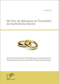 Die Ehe als Sakrament im Verstandnis der Katholischen Kirche: Von der historischen Entwicklung zu einer modernen Ehetheologie mit ihren aktuellen Herausforderungen