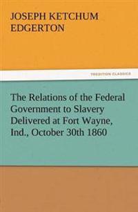 The Relations of the Federal Government to Slavery Delivered at Fort Wayne, Ind., October 30th 1860