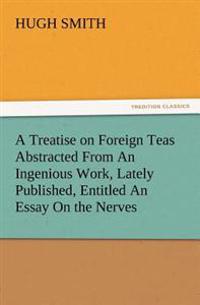 A Treatise on Foreign Teas Abstracted From An Ingenious Work, Lately Published, Entitled An Essay On the Nerves