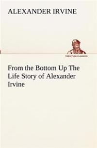 From the Bottom Up The Life Story of Alexander Irvine