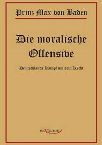 Prinz Max von Baden. Die moralische Offensive. Deutschlands Kampf um sein Recht