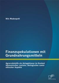 Finanzspekulationen mit Grundnahrungsmitteln: Agrarrohstoffe als Anlageklasse im Kontext okonomischer, sozialer, okologischer sowie ethischer Aspekte
