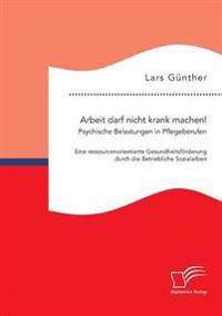 Arbeit darf nicht krank machen! Psychische Belastungen in Pflegeberufen - Eine ressourcenorientierte Gesundheitsförderung durch die Betriebliche Sozialarbeit