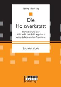 Die Holzwerkstatt. Bereicherung der frühkindlichen Bildung durch werkpädagogische Angebote