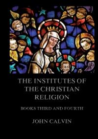 The Institutes Of The Christian Religion, Books Third and Fourth