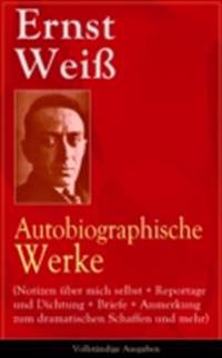 Ernst Weiß: Autobiographische Werke (Notizen über mich selbst + Reportage und Dichtung + Briefe + Anmerkung zum dramatischen Schaffen und mehr)