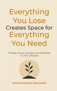 Everything You Lose Creates Space for Everything You Need: Finding Clarity, Courage, and Possibility in Life’s Changes